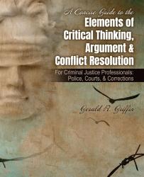 A Concise Guide to the Elements of Critical Thinking, Argument & Conflict Resolution: For Criminal Justice Professionals: Police, Courts, & Corrections